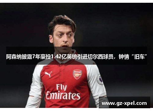 阿森纳披露7年豪投1.42亿英镑引进切尔西球员，钟情“旧车”