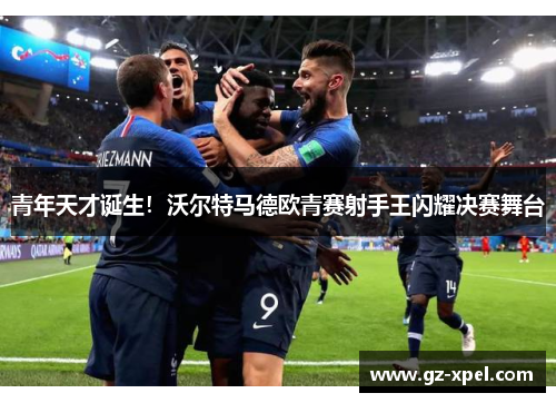 青年天才诞生！沃尔特马德欧青赛射手王闪耀决赛舞台